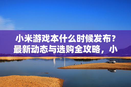 小米游戏本什么时候发布？最新动态与选购全攻略，小米游戏本发布时间与选购全攻略