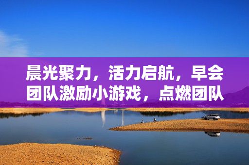 晨光聚力，活力启航，早会团队激励小游戏，点燃团队新一天！晨光聚力，早会激励小游戏点燃团队新活力