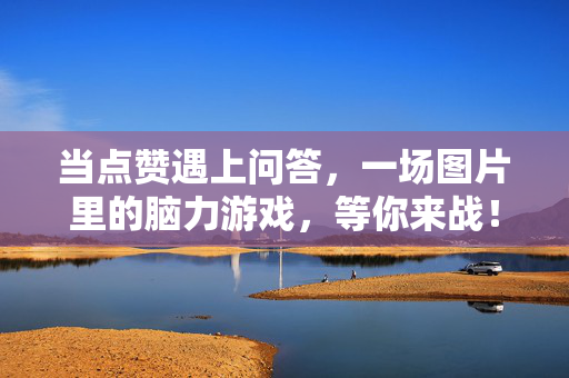 当点赞遇上问答，一场图片里的脑力游戏，等你来战！图片点赞问答脑力战