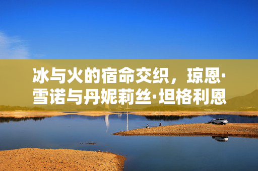 冰与火的宿命交织，琼恩·雪诺与丹妮莉丝·坦格利恩的悲剧史诗，冰火宿命，琼恩与丹妮的悲剧史诗