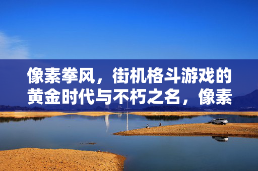 像素拳风，街机格斗游戏的黄金时代与不朽之名，像素拳风，街机格斗游戏的黄金时代与不朽之名