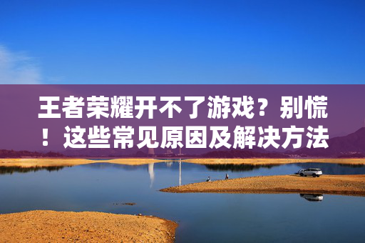 王者荣耀开不了游戏？别慌！这些常见原因及解决方法助你重返峡谷，王者荣耀开不了游戏？常见原因及解决方法助你重返峡谷