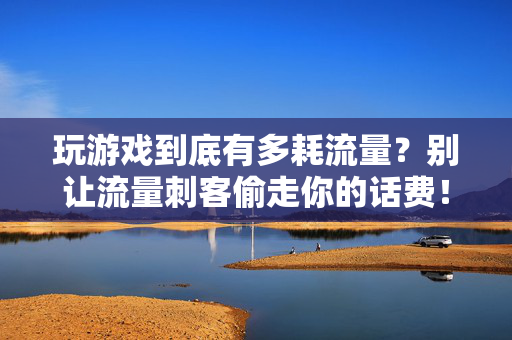 玩游戏到底有多耗流量？别让流量刺客偷走你的话费！