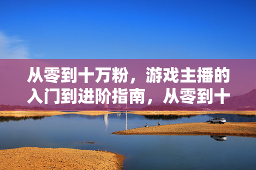 从零到十万粉，游戏主播的入门到进阶指南，从零到十万粉，游戏主播入门进阶指南