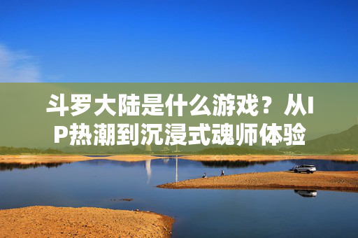 斗罗大陆是什么游戏？从IP热潮到沉浸式魂师体验
