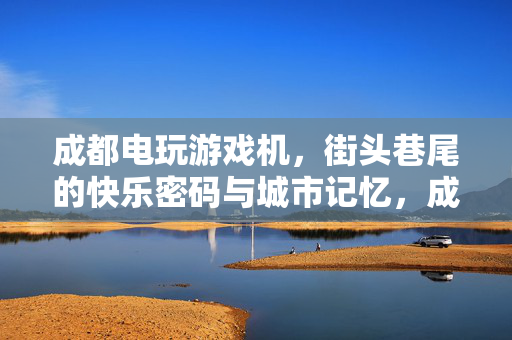 成都电玩游戏机，街头巷尾的快乐密码与城市记忆，成都街头巷尾的电玩，快乐密码与城市记忆