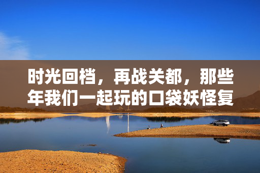 时光回档，再战关都，那些年我们一起玩的口袋妖怪复刻版游戏，时光回档再战关都，口袋妖怪复刻版青春重燃