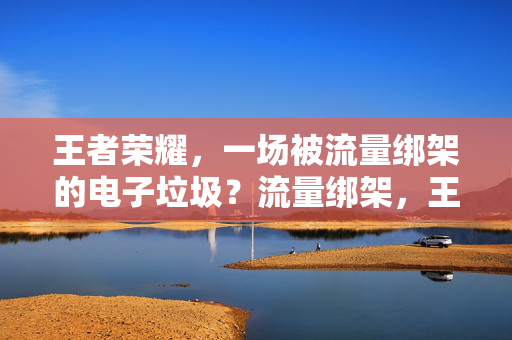 王者荣耀，一场被流量绑架的电子垃圾？流量绑架，王者荣耀成电子垃圾？