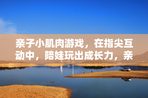 亲子小肌肉游戏，在指尖互动中，陪娃玩出成长力，亲子指尖小肌肉游戏，陪娃玩出成长力