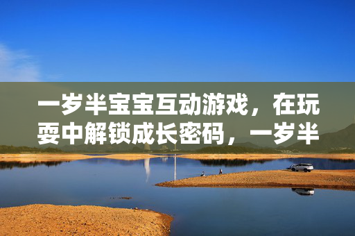 一岁半宝宝互动游戏，在玩耍中解锁成长密码，一岁半宝宝互动游戏解锁成长密码
