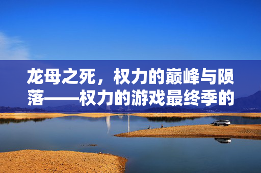 龙母之死,权力的巅峰与陨落——权力的游戏最终季的悲剧解析,龙母的巅峰陨落,权力的游戏最终季悲剧解析