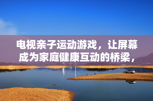 电视亲子运动游戏，让屏幕成为家庭健康互动的桥梁，电视亲子运动游戏，屏幕架起家庭健康互动桥梁