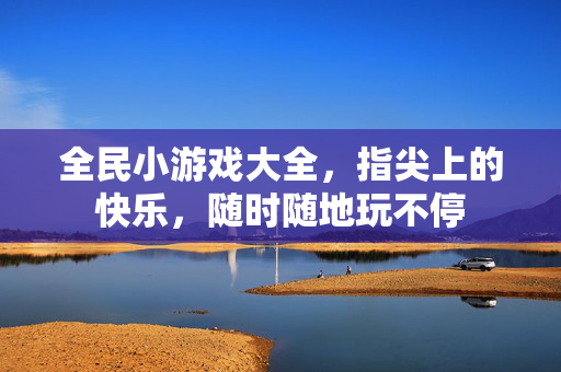 全民小游戏大全，指尖上的快乐，随时随地玩不停