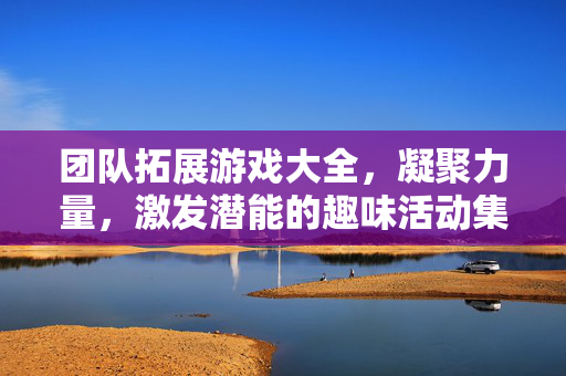 团队拓展游戏大全，凝聚力量，激发潜能的趣味活动集锦