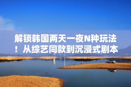 解锁韩国两天一夜N种玩法！从综艺同款到沉浸式剧本杀，这份游戏清单让你嗨翻周末，解锁韩国两天一夜N种玩法，综艺同款到沉浸式剧本杀，嗨翻周末