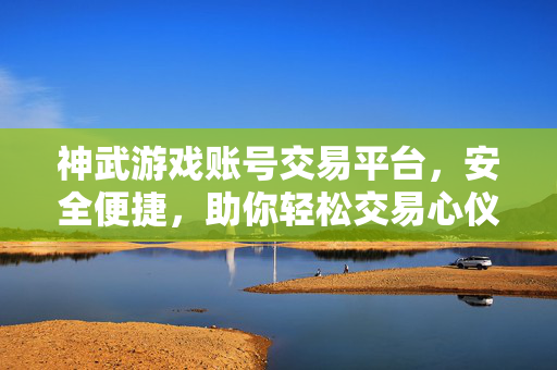 神武游戏账号交易平台，安全便捷，助你轻松交易心仪神武号，安全便捷的神武游戏账号交易平台，轻松交易心仪神武号