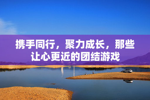 携手同行，聚力成长，那些让心更近的团结游戏