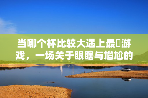 当哪个杯比较大遇上最囧游戏，一场关于眼瞎与尴尬的极限拉扯，杯大还是眼瞎？最囧游戏的极限尴尬拉扯