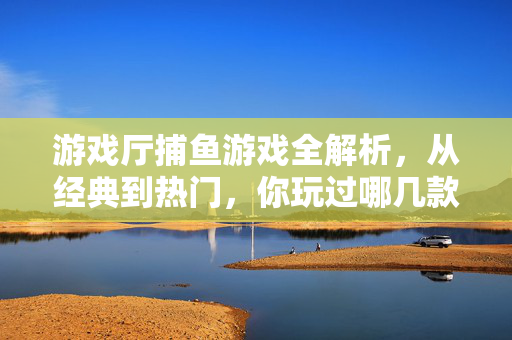 游戏厅捕鱼游戏全解析，从经典到热门，你玩过哪几款？游戏厅捕鱼游戏全解析，从经典到热门，你玩过哪几款？
