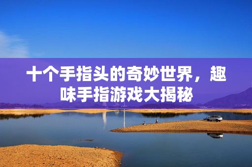 十个手指头的奇妙世界，趣味手指游戏大揭秘