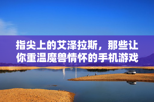指尖上的艾泽拉斯，那些让你重温魔兽情怀的手机游戏，指尖艾泽拉斯，重温魔兽情怀手游