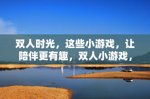 双人时光，这些小游戏，让陪伴更有趣，双人小游戏，让陪伴时光更有趣