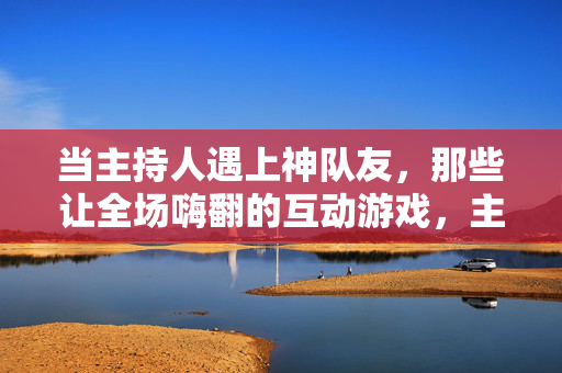 当主持人遇上神队友，那些让全场嗨翻的互动游戏，主持人遇上神队友，互动游戏嗨翻全场