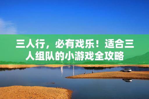 三人行，必有戏乐！适合三人组队的小游戏全攻略