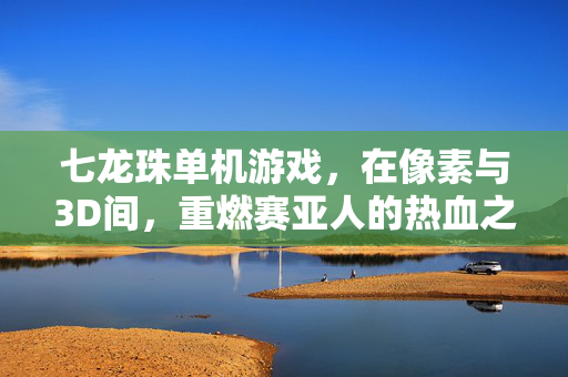 七龙珠单机游戏，在像素与3D间，重燃赛亚人的热血之魂，像素3D间，赛亚人热血重燃
