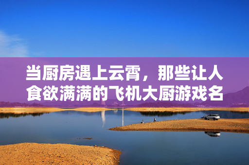 当厨房遇上云霄,那些让人食欲满满的飞机大厨游戏名字,云霄厨房,飞机大厨的飞行美食