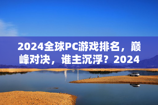 2024全球PC游戏排名，巅峰对决，谁主沉浮？2024全球PC游戏巅峰排名，谁主沉浮