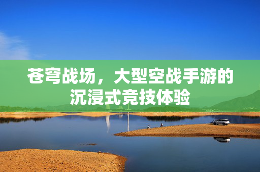 苍穹战场，大型空战手游的沉浸式竞技体验