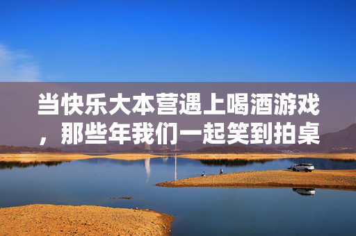 当快乐大本营遇上喝酒游戏，那些年我们一起笑到拍桌的酒桌时光，当快乐大本营遇上喝酒游戏，那些年我们一起笑到拍桌的酒桌时光