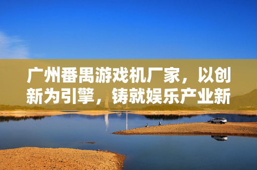 广州番禺游戏机厂家，以创新为引擎，铸就娱乐产业新标杆