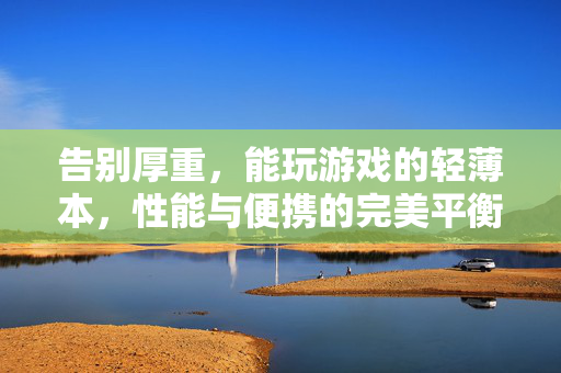 告别厚重，能玩游戏的轻薄本，性能与便携的完美平衡，轻薄游戏本，性能与便携的完美平衡
