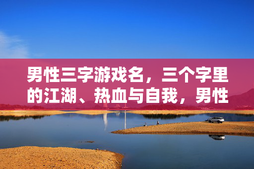 男性三字游戏名，三个字里的江湖、热血与自我，男性三字游戏名，江湖热血淬我魂