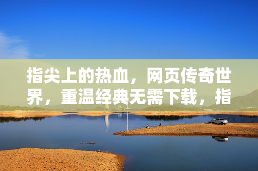 指尖上的热血，网页传奇世界，重温经典无需下载，指尖热血传奇，网页版重温经典