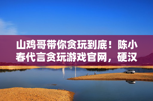 山鸡哥带你贪玩到底！陈小春代言贪玩游戏官网，硬汉与热血的完美碰撞，山鸡哥硬汉代言贪玩游戏官网，热血碰撞贪玩到底
