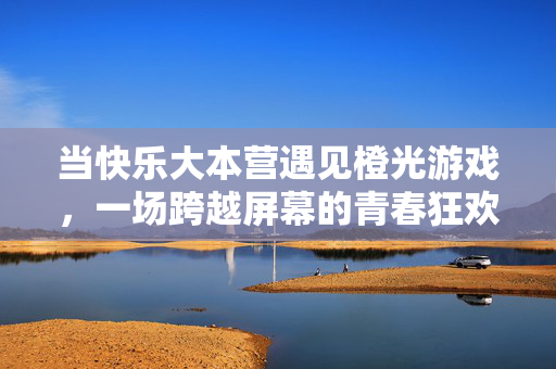当快乐大本营遇见橙光游戏，一场跨越屏幕的青春狂欢，快乐大本营×橙光游戏，跨屏青春狂欢