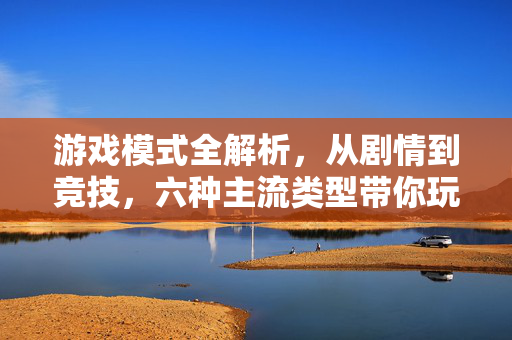 游戏模式全解析，从剧情到竞技，六种主流类型带你玩懂游戏乐趣，六种游戏模式全解析，从剧情到竞技，玩懂游戏乐趣