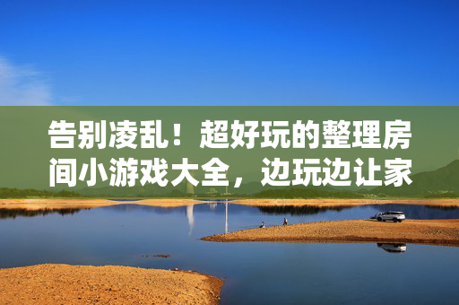 告别凌乱！超好玩的整理房间小游戏大全，边玩边让家变整洁，告别凌乱！超好玩整理房间小游戏，边玩边让家整洁