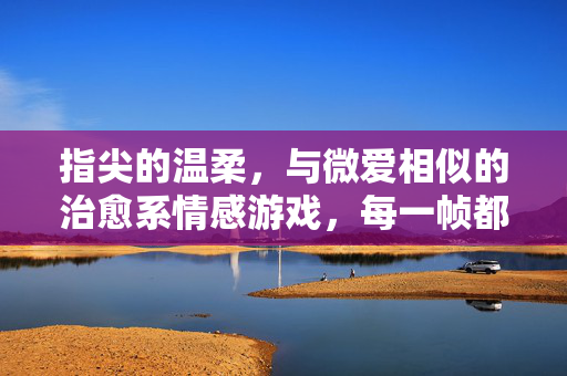 指尖的温柔，与微爱相似的治愈系情感游戏，每一帧都是心动瞬间