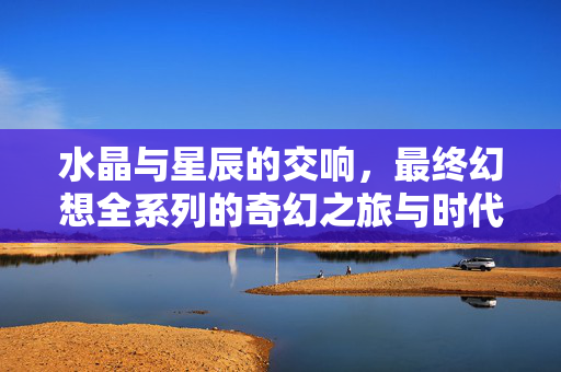 水晶与星辰的交响，最终幻想全系列的奇幻之旅与时代印记，水晶星辰的交响，最终幻想全系列的奇幻之旅与时代印记