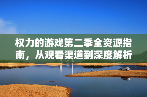 权力的游戏第二季全资源指南，从观看渠道到深度解析，一站式收藏，权力的游戏第二季全资源指南，从观看渠道到深度解析，一站式收藏