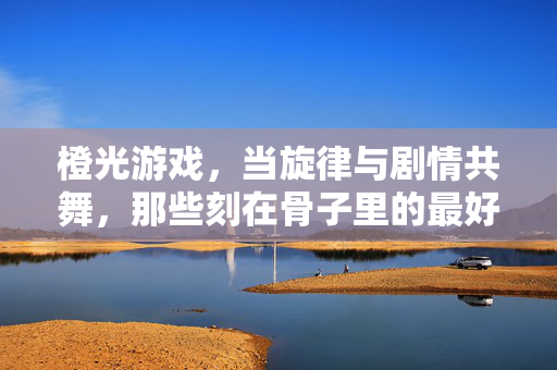 橙光游戏，当旋律与剧情共舞，那些刻在骨子里的最好听，橙光游戏，旋律与剧情共舞，刻在骨子里的最好听
