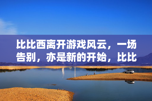 比比西离开游戏风云，一场告别，亦是新的开始，比比西离开游戏风云，告别亦启程