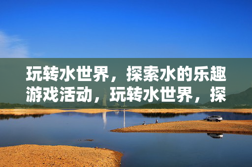 玩转水世界，探索水的乐趣游戏活动，玩转水世界，探索水的乐趣游戏