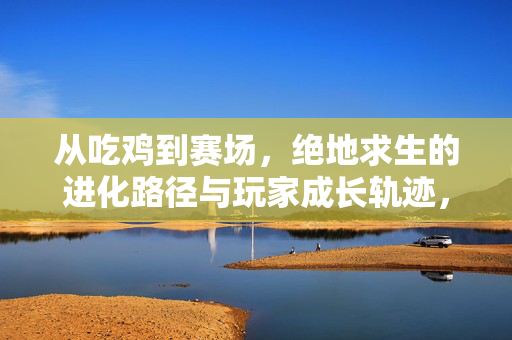 从吃鸡到赛场，绝地求生的进化路径与玩家成长轨迹，从吃鸡到赛场，绝地求生的进化与玩家成长