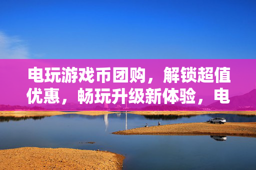 电玩游戏币团购，解锁超值优惠，畅玩升级新体验，电玩游戏币团购，解锁超值优惠，畅玩升级新体验