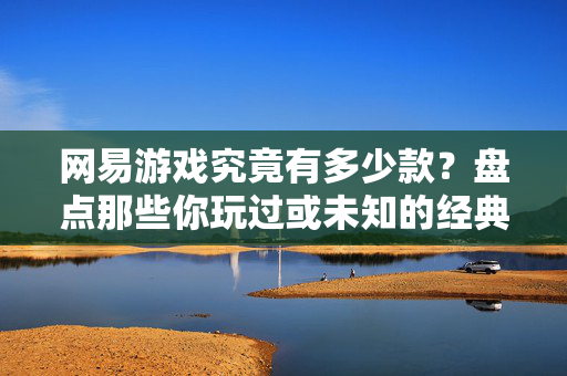 网易游戏究竟有多少款？盘点那些你玩过或未知的经典之作，网易游戏经典大盘点，你玩过与未知的佳作全盘点